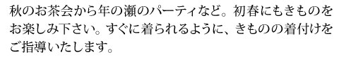 秋のお茶会から年の瀬のパーティなど。初春にもきものを
お楽しみ下さい。すぐに着られるように、きものの着付けをご指導いたします。