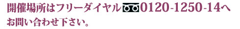 開催場所はフリーダイヤル0120-1250-14へお問い合わせ下さい。